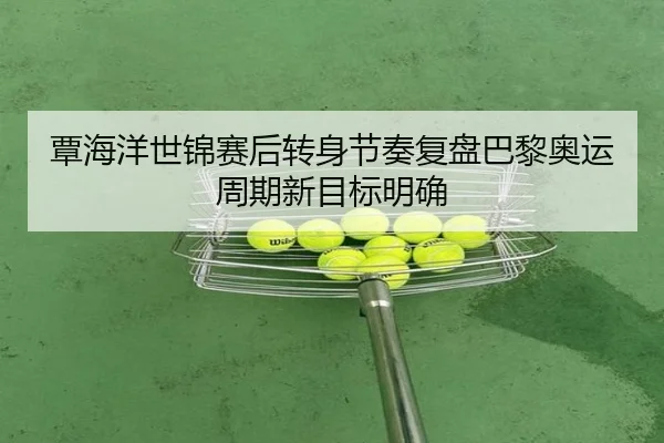覃海洋世锦赛后转身节奏复盘巴黎奥运周期新目标明确